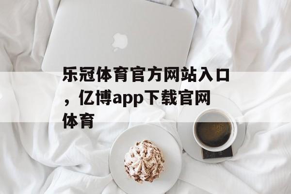 乐冠体育官方网站入口，亿博app下载官网体育