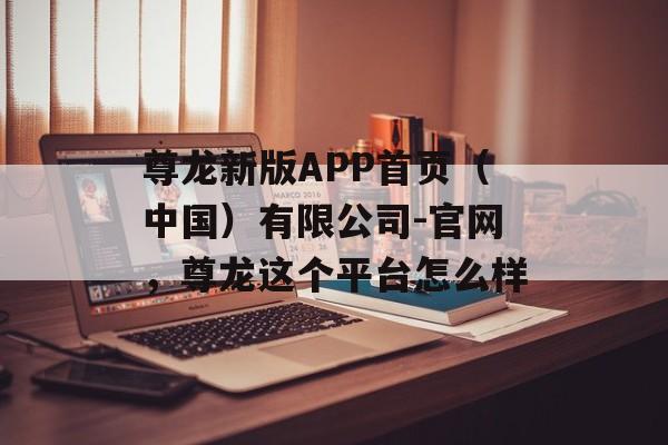 尊龙新版APP首页（中国）有限公司-官网，尊龙这个平台怎么样