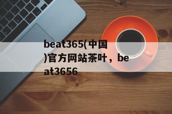 beat365(中国)官方网站茶叶，beat3656