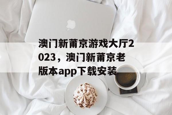 澳门新莆京游戏大厅2023，澳门新莆京老版本app下载安装